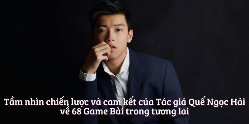 Tầm nhìn chiến lược và cam kết của Tác giả Quế Ngọc Hải về 68 Game Bài trong tương lai
